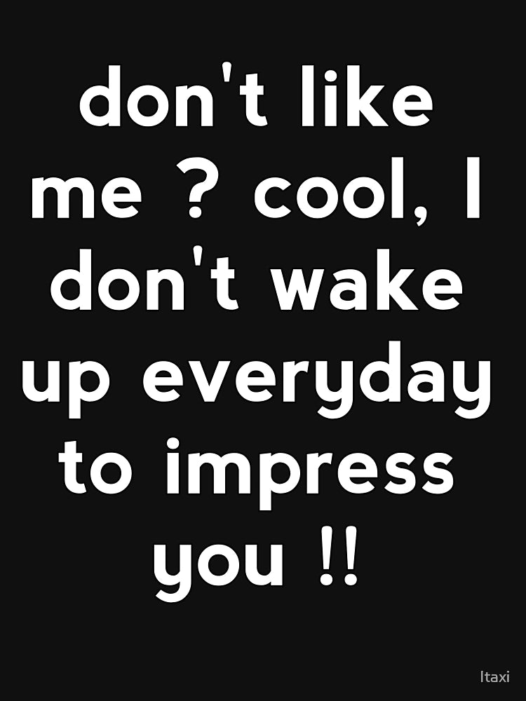 Don't like me cool, I don't wake up everyday to impress you