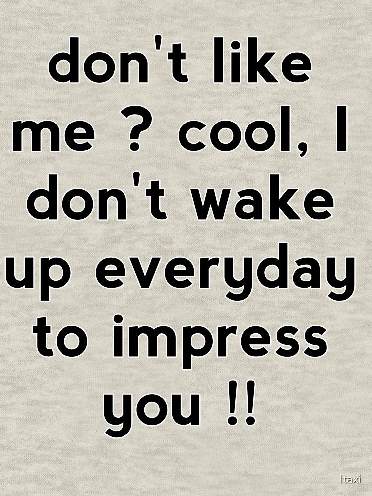 Don't like me cool, I don't wake up everyday to impress you